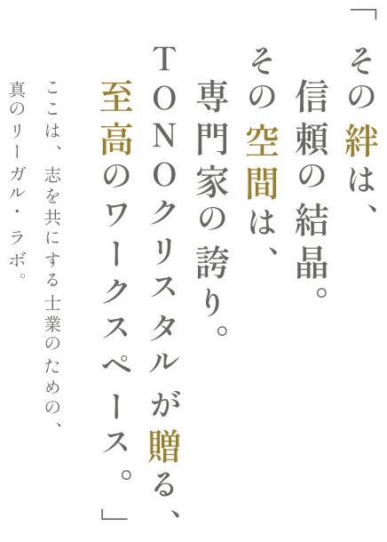 「その絆は、信頼の結晶。その空間は、専門家の誇り。TONOクリスタルが贈る、至高のワークスペース。」ここは、志を共にする士業のための、真のリーガル・ラボ。